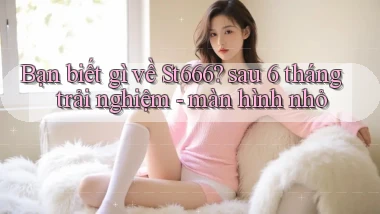 Bạn biết gì về St666 sau 6 tháng trải nghiệm   màn hình nhỏ