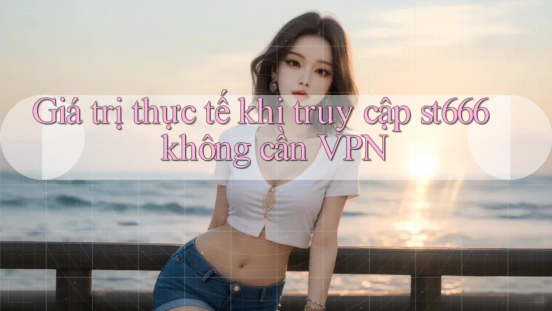 Giá trị thực tế khi truy cập st666 không cần VPN Giá trị thực tế khi truy cập st666 không cần VPN