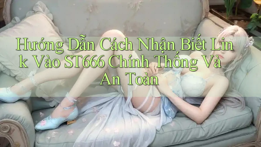 Hướng Dẫn Cách Nhận Biết Link Vào ST666 Chính Thống Và An Toàn