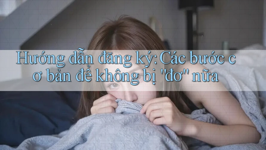 Hướng dẫn đăng ký: Các bước cơ bản để không bị “đơ” nữa Hướng dẫn đăng ký: Các bước cơ bản để không bị “đơ” nữa