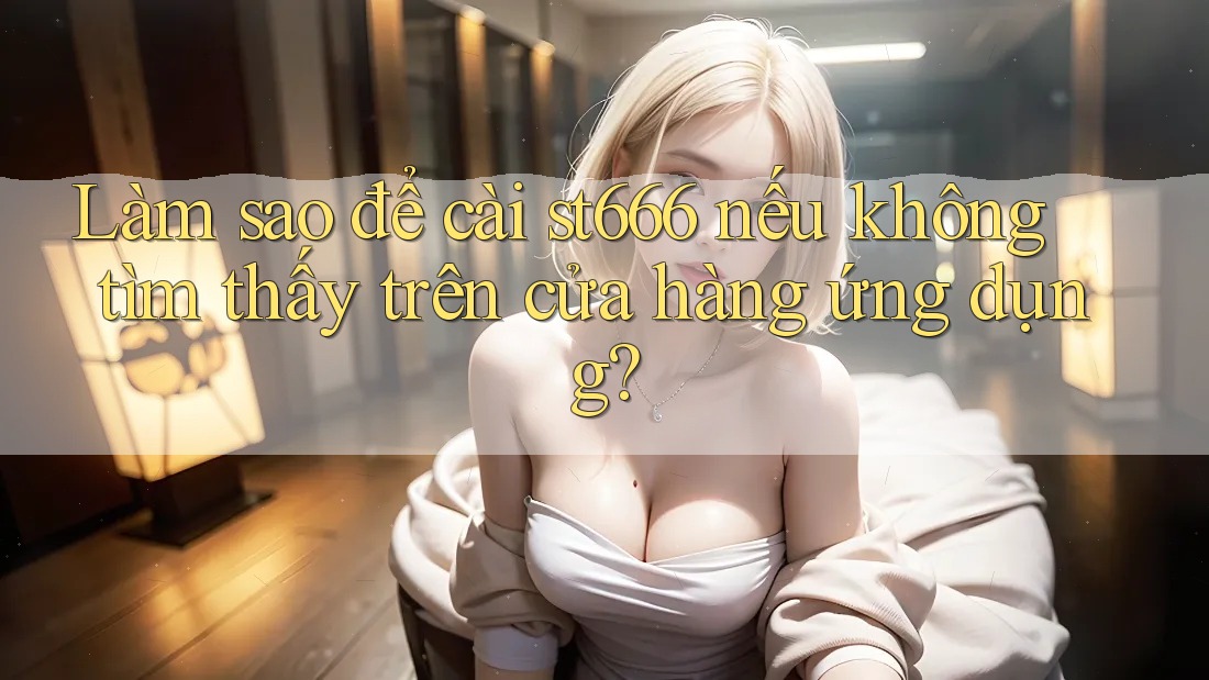 Làm sao để cài st666 nếu không tìm thấy trên cửa hàng ứng dụng?