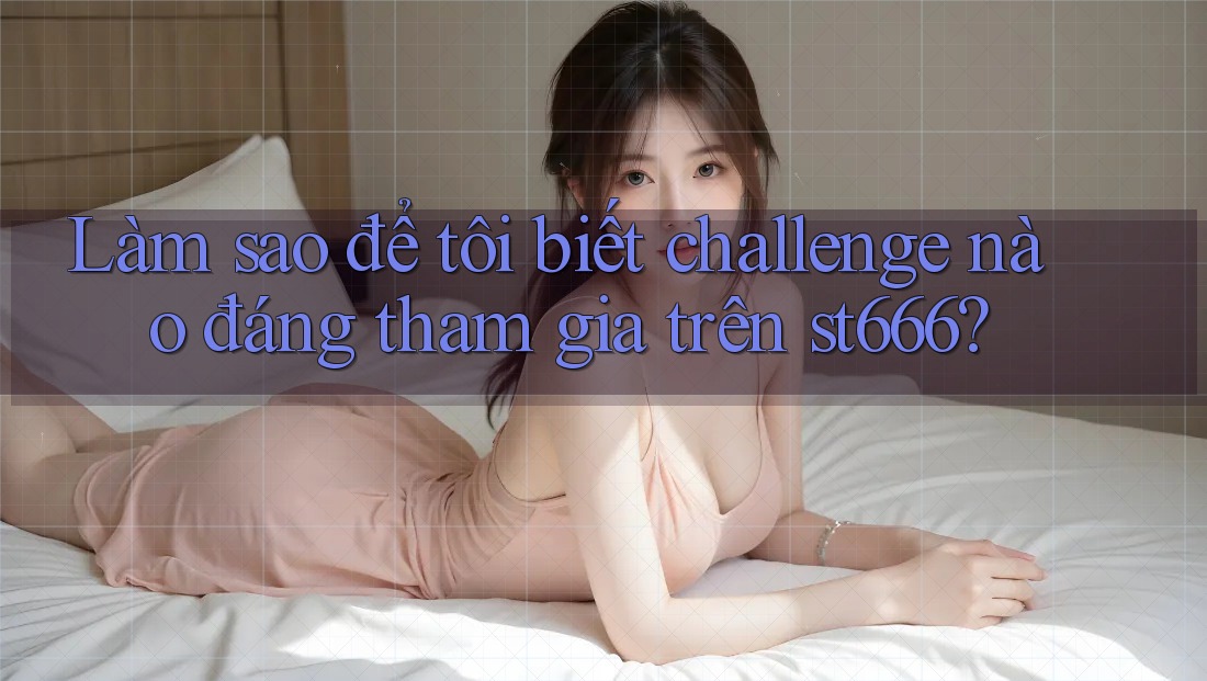 Làm sao để tôi biết challenge nào đáng tham gia trên st666? Làm sao để tôi biết challenge nào đáng tham gia trên st666?