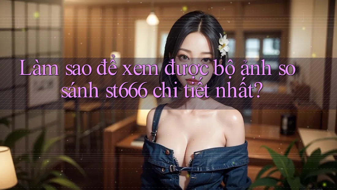 Làm sao để xem được bộ ảnh so sánh st666 chi tiết nhất?