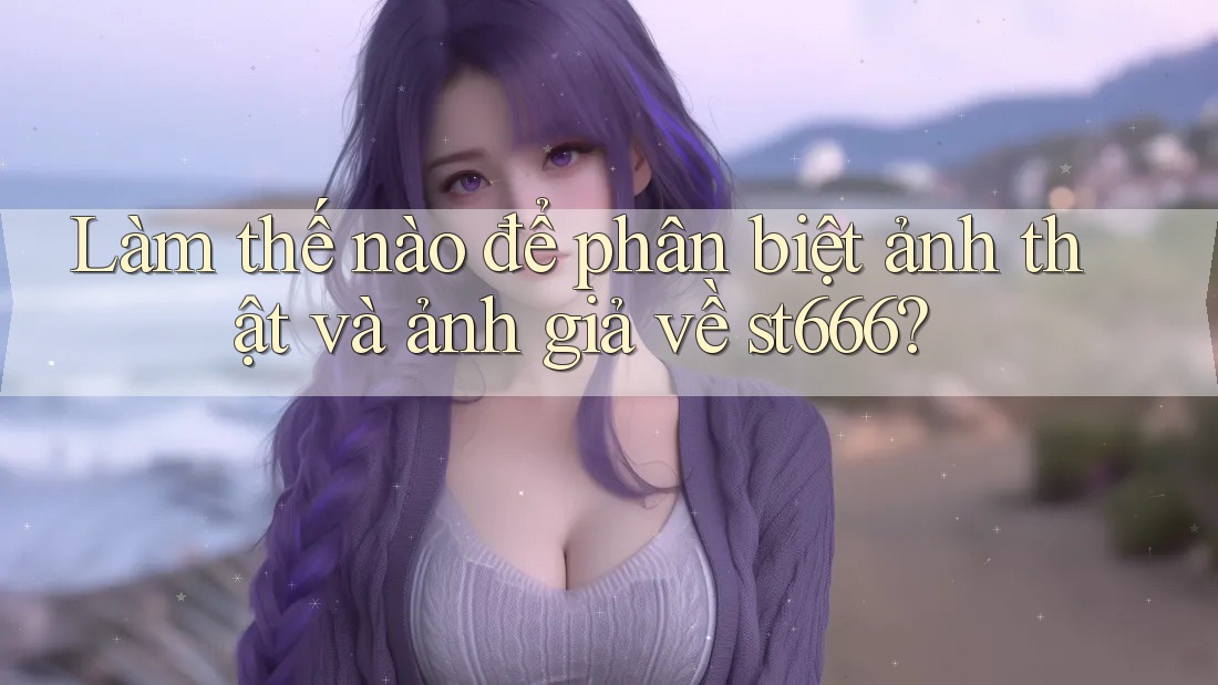 Làm thế nào để phân biệt ảnh thật và ảnh giả về st666? Làm thế nào để phân biệt ảnh thật và ảnh giả về st666?