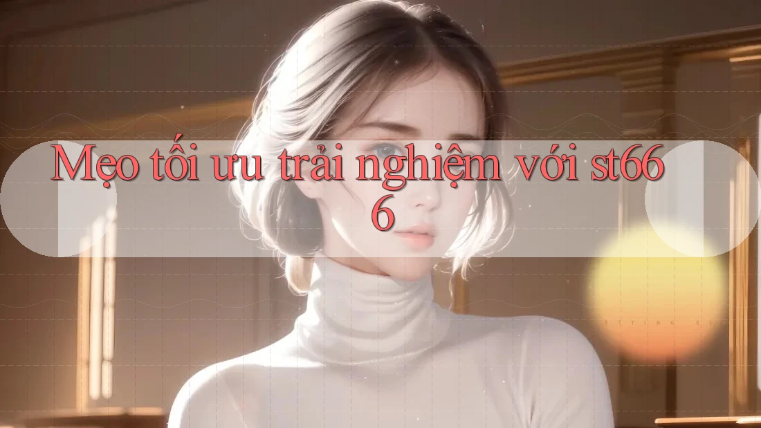 Mẹo tối ưu trải nghiệm với st666