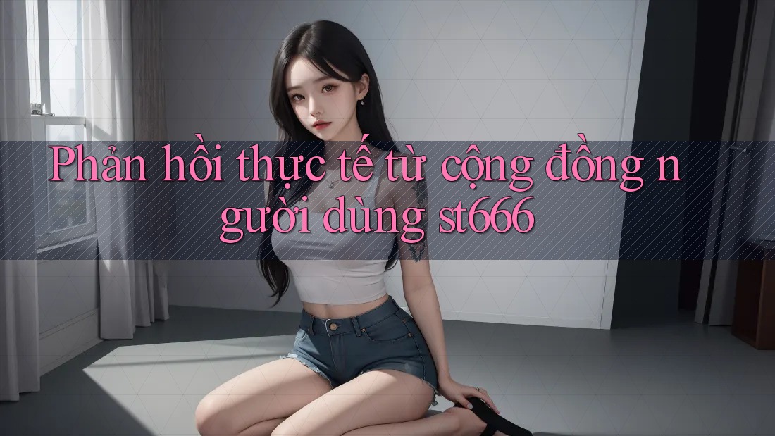 Phản hồi thực tế từ cộng đồng người dùng st666 Phản hồi thực tế từ cộng đồng người dùng st666