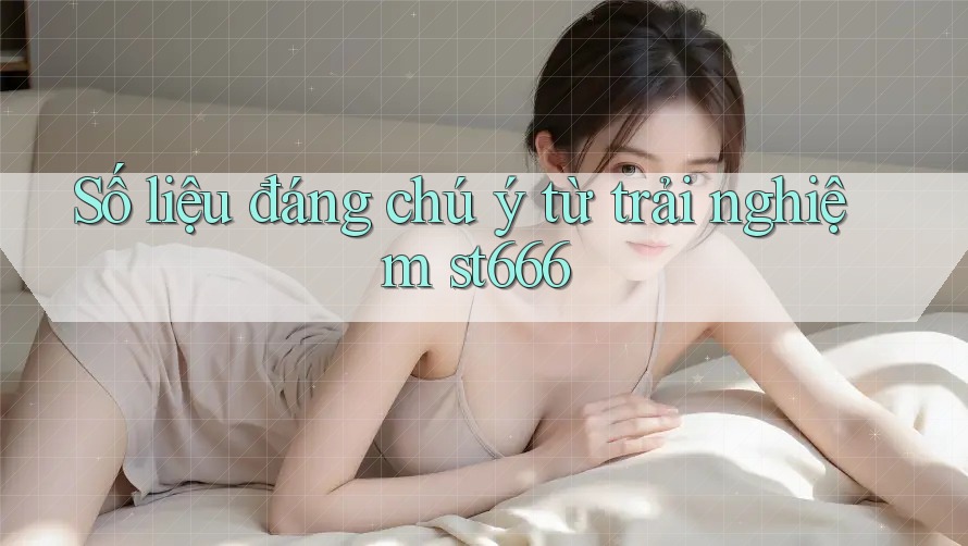 Số liệu đáng chú ý từ trải nghiệm st666 Số liệu đáng chú ý từ trải nghiệm st666