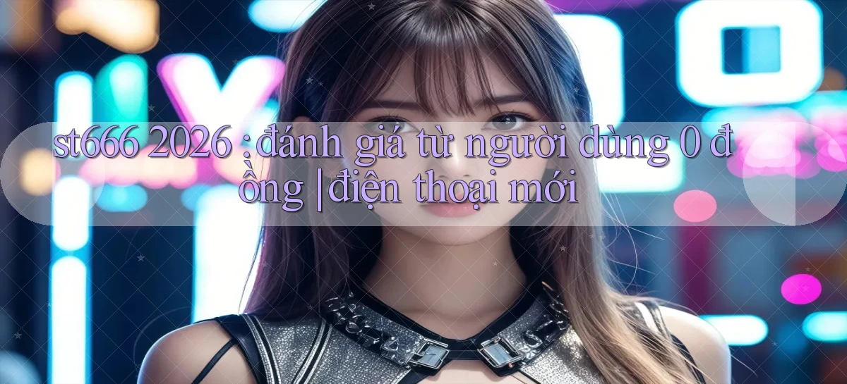 st666 2026 đánh giá từ người dùng 0 đồng điện thoại mới