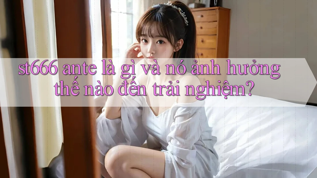 st666 ante là gì và nó ảnh hưởng thế nào đến trải nghiệm?