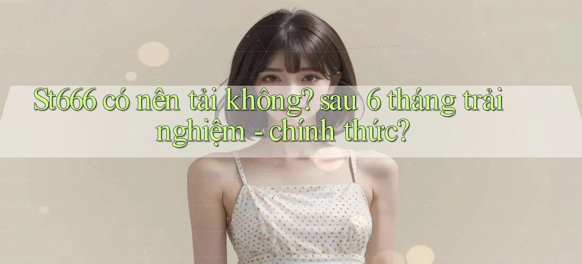 St666 có nên tải không sau 6 tháng trải nghiệm   chính thức