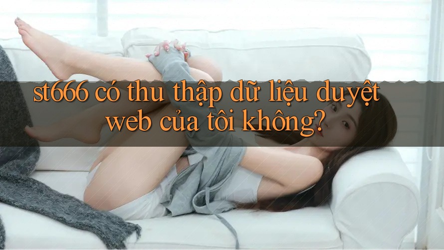 st666 có thu thập dữ liệu duyệt web của tôi không? st666 có thu thập dữ liệu duyệt web của tôi không?