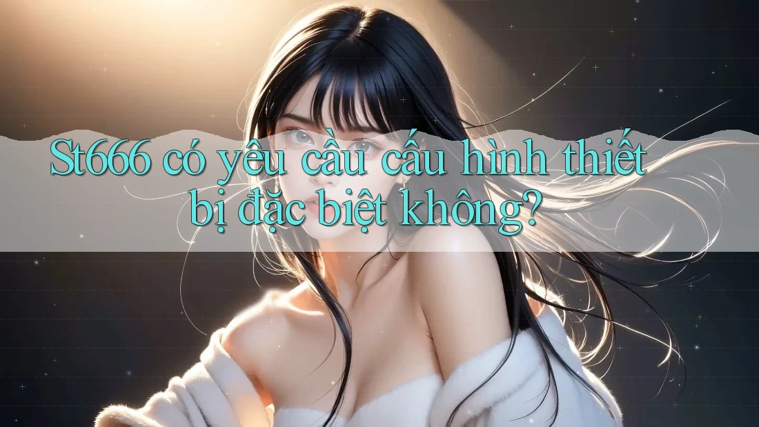 St666 có yêu cầu cấu hình thiết bị đặc biệt không? St666 có yêu cầu cấu hình thiết bị đặc biệt không?