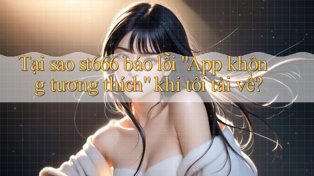 Tại sao st666 báo lỗi “App không tương thích” khi tôi tải về?
