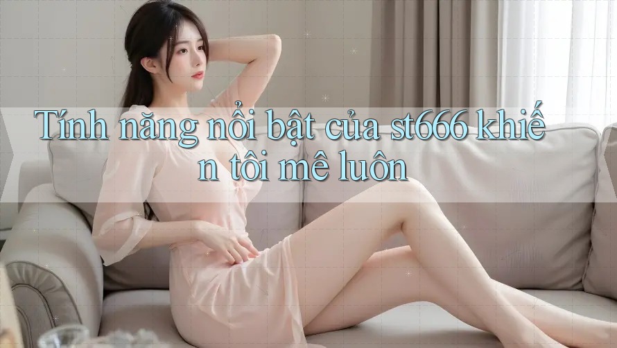 Tính năng nổi bật của st666 khiến tôi mê luôn Tính năng nổi bật của st666 khiến tôi mê luôn