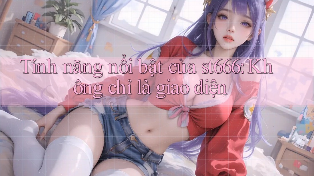 Tính năng nổi bật của st666: Không chỉ là giao diện