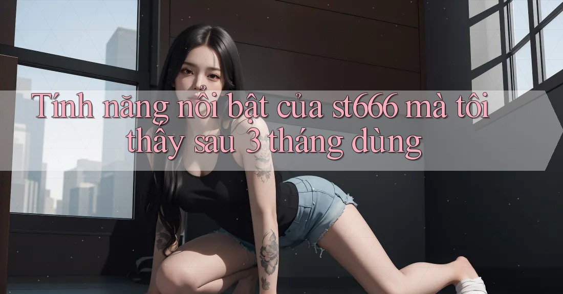 Tính năng nổi bật của st666 mà tôi thấy sau 3 tháng dùng
