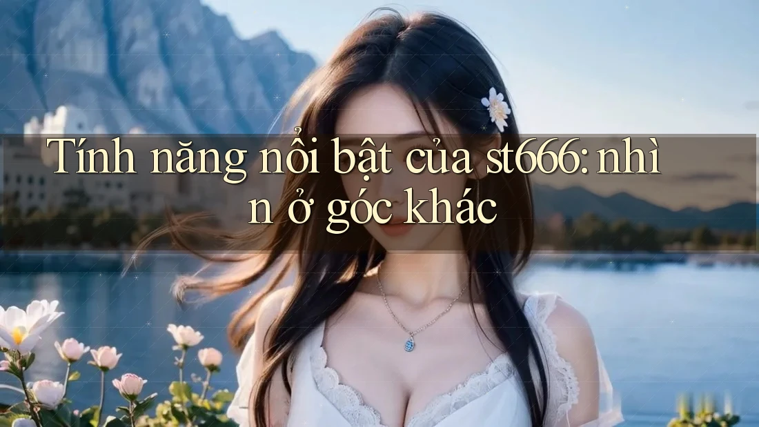 Tính năng nổi bật của st666: nhìn ở góc khác Tính năng nổi bật của st666: nhìn ở góc khác