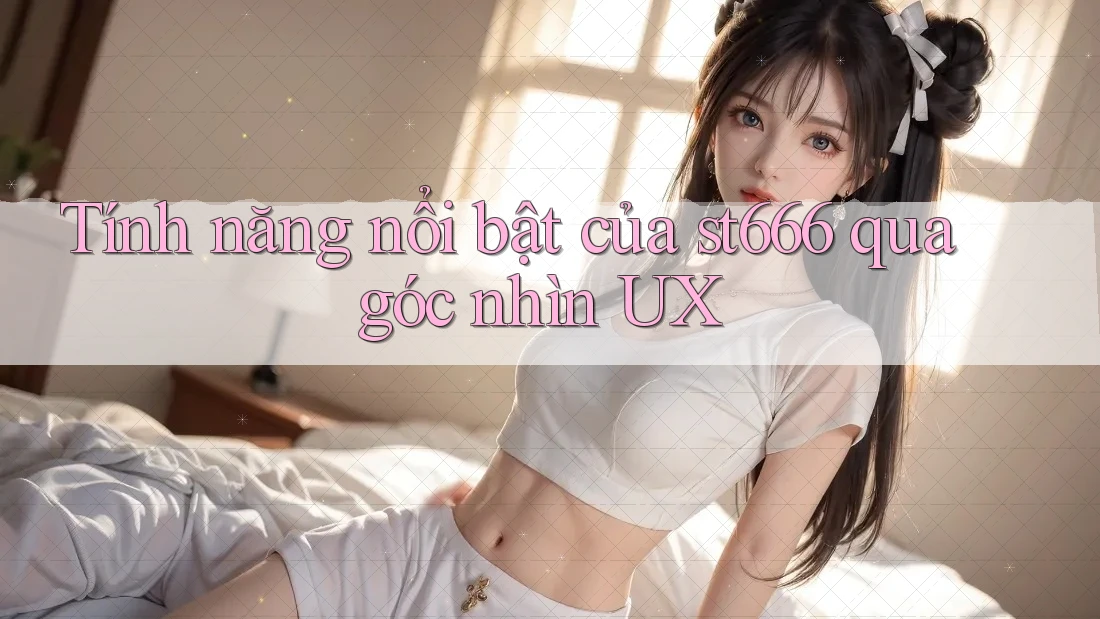 Tính năng nổi bật của st666 qua góc nhìn UX Tính năng nổi bật của st666 qua góc nhìn UX