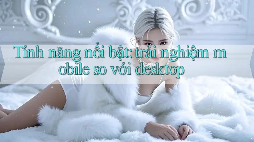 Tính năng nổi bật: Trải nghiệm mobile so với desktop Tính năng nổi bật: Trải nghiệm mobile so với desktop