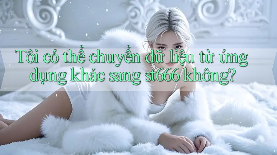 Tôi có thể chuyển dữ liệu từ ứng dụng khác sang st666 không? Tôi có thể chuyển dữ liệu từ ứng dụng khác sang st666 không?