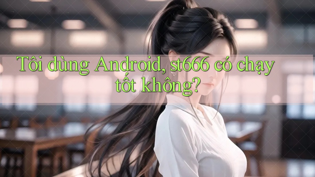 Tôi dùng Android, st666 có chạy tốt không? Tôi dùng Android, st666 có chạy tốt không?