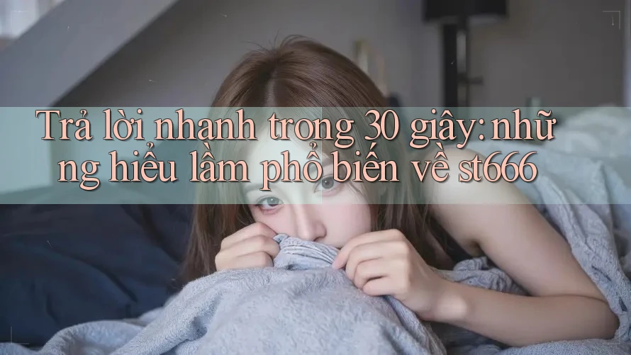 Trả lời nhanh trong 30 giây: những hiểu lầm phổ biến về st666
