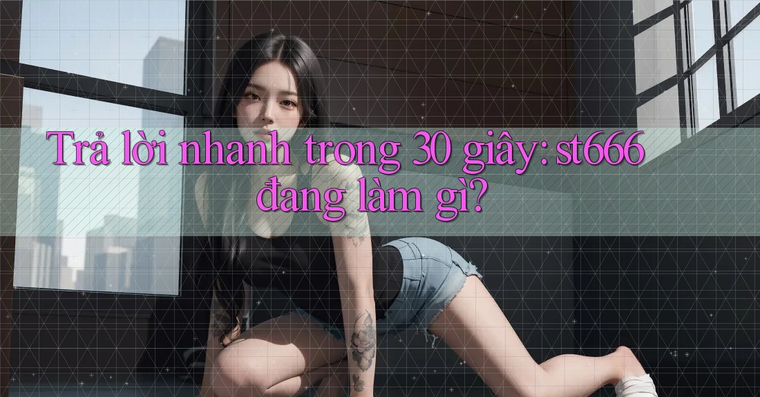 Trả lời nhanh trong 30 giây: st666 đang làm gì?