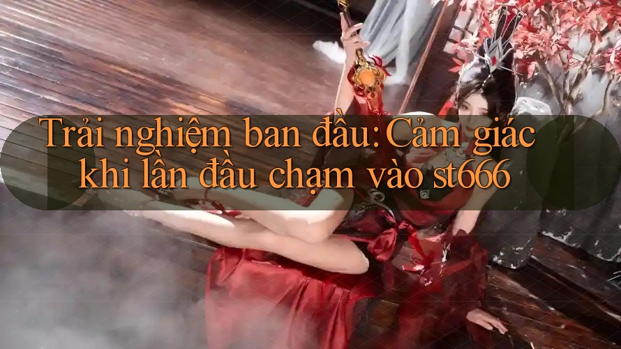 Trải nghiệm ban đầu: Cảm giác khi lần đầu chạm vào st666 Trải nghiệm ban đầu: Cảm giác khi lần đầu chạm vào st666