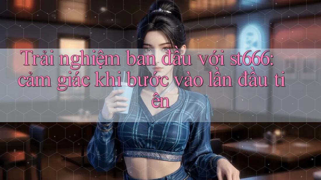 Trải nghiệm ban đầu với st666: cảm giác khi bước vào lần đầu tiên Trải nghiệm ban đầu với st666: cảm giác khi bước vào lần đầu tiên