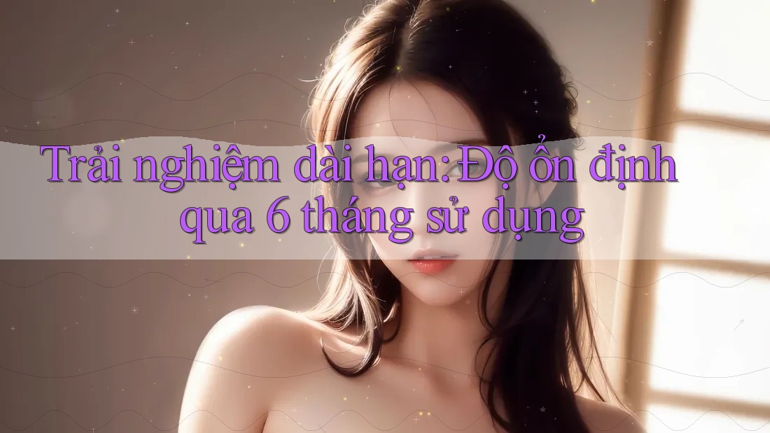 Trải nghiệm dài hạn: Độ ổn định qua 6 tháng sử dụng Trải nghiệm dài hạn: Độ ổn định qua 6 tháng sử dụng