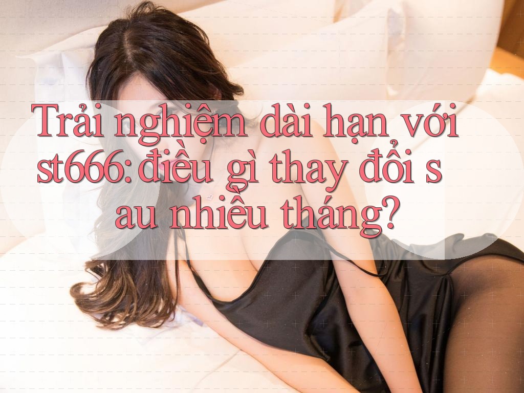 Trải nghiệm dài hạn với st666: điều gì thay đổi sau nhiều tháng? Trải nghiệm dài hạn với st666: điều gì thay đổi sau nhiều tháng?