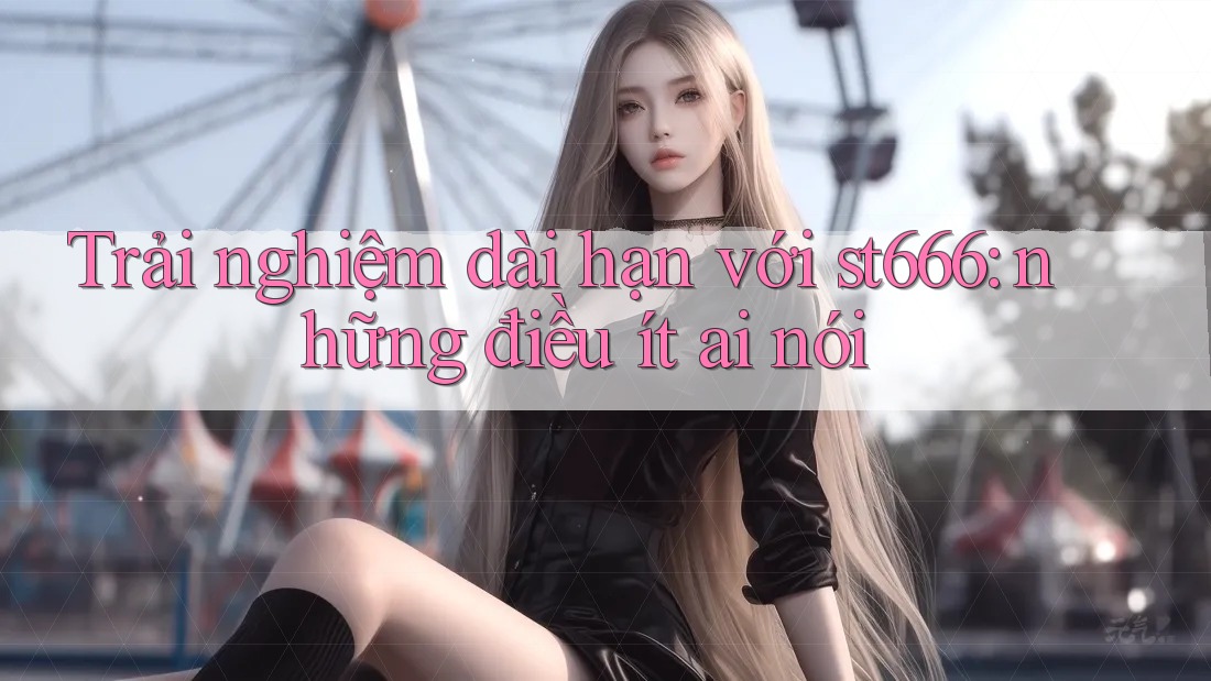 Trải nghiệm dài hạn với st666: những điều ít ai nói Trải nghiệm dài hạn với st666: những điều ít ai nói