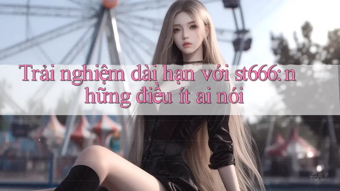 Trải nghiệm dài hạn với st666: những điều ít ai nói Trải nghiệm dài hạn với st666: những điều ít ai nói