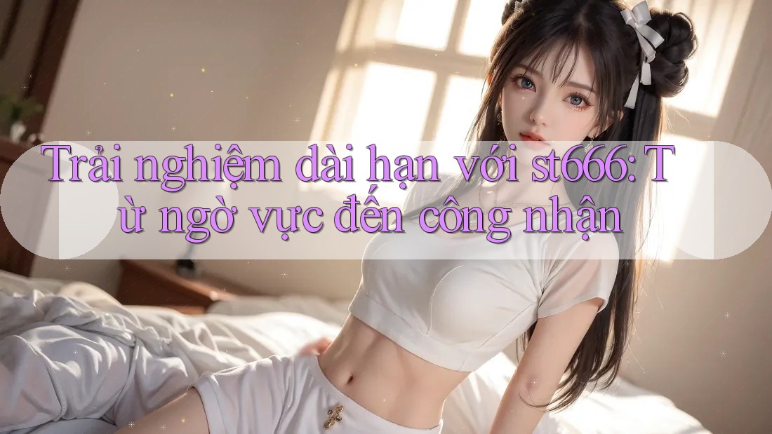 Trải nghiệm dài hạn với st666: Từ ngờ vực đến công nhận Trải nghiệm dài hạn với st666: Từ ngờ vực đến công nhận