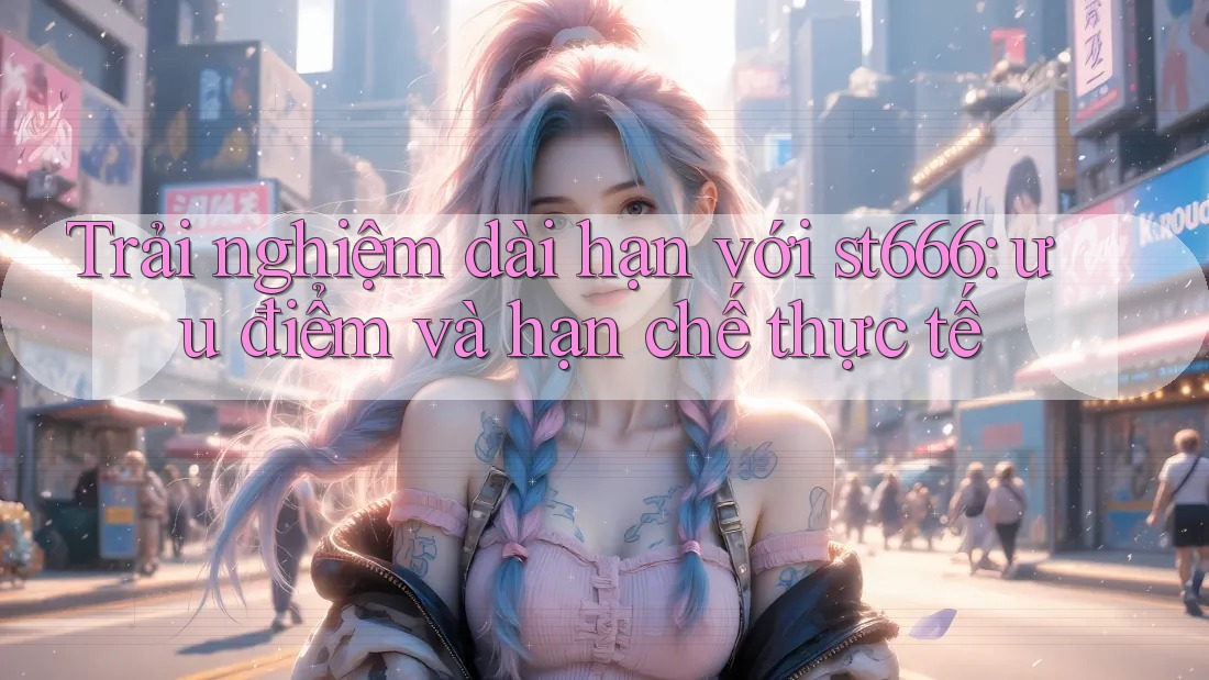 Trải nghiệm dài hạn với st666: ưu điểm và hạn chế thực tế Trải nghiệm dài hạn với st666: ưu điểm và hạn chế thực tế