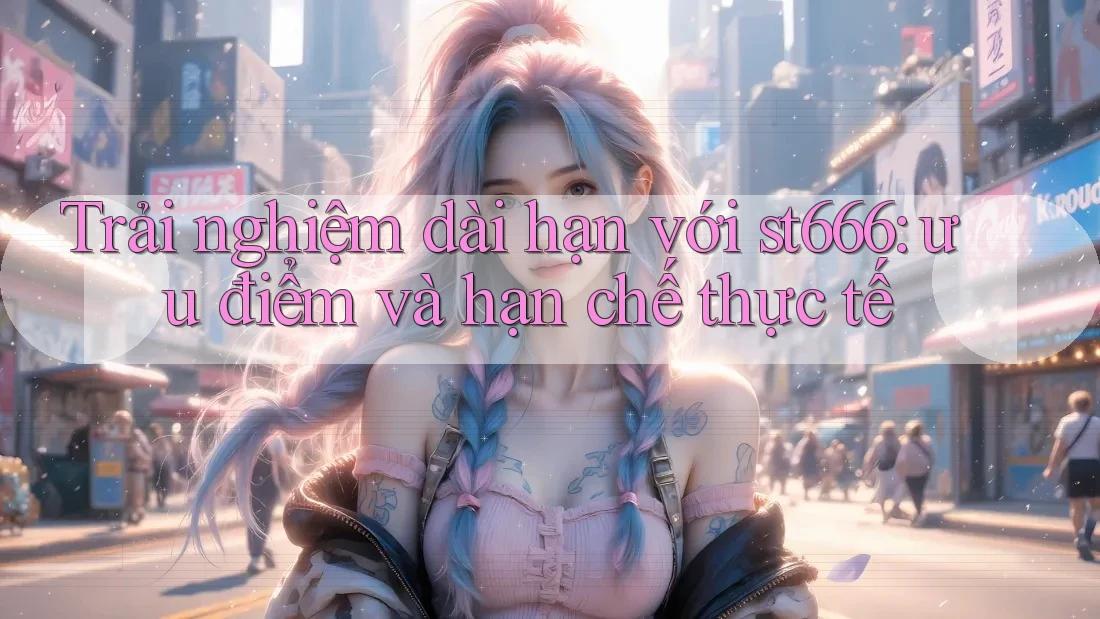 Trải nghiệm dài hạn với st666: ưu điểm và hạn chế thực tế Trải nghiệm dài hạn với st666: ưu điểm và hạn chế thực tế