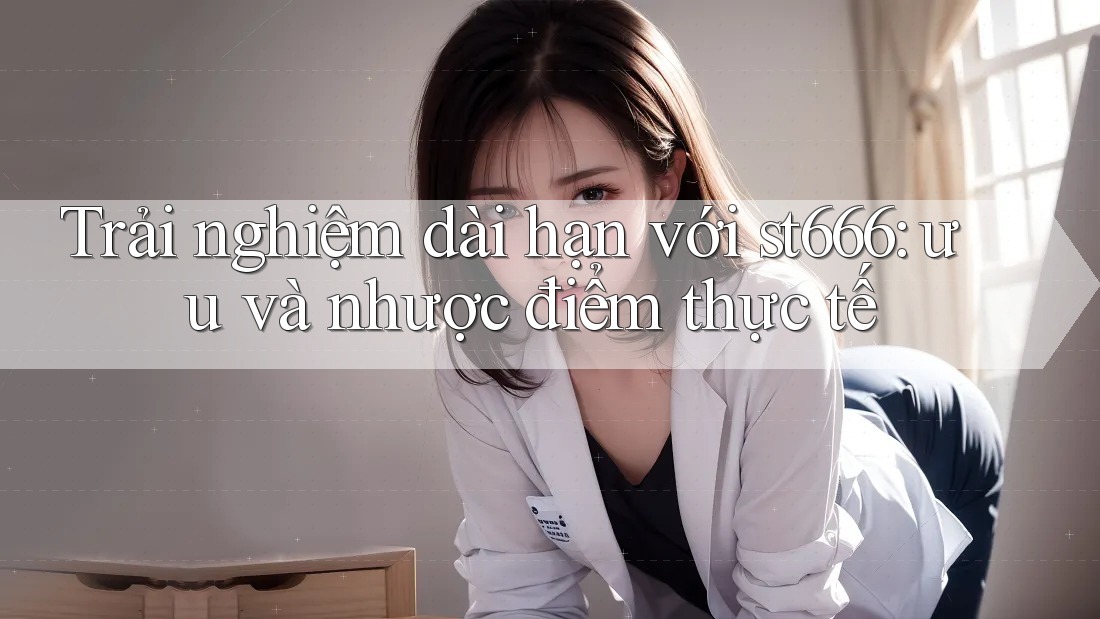 Trải nghiệm dài hạn với st666: ưu và nhược điểm thực tế Trải nghiệm dài hạn với st666: ưu và nhược điểm thực tế