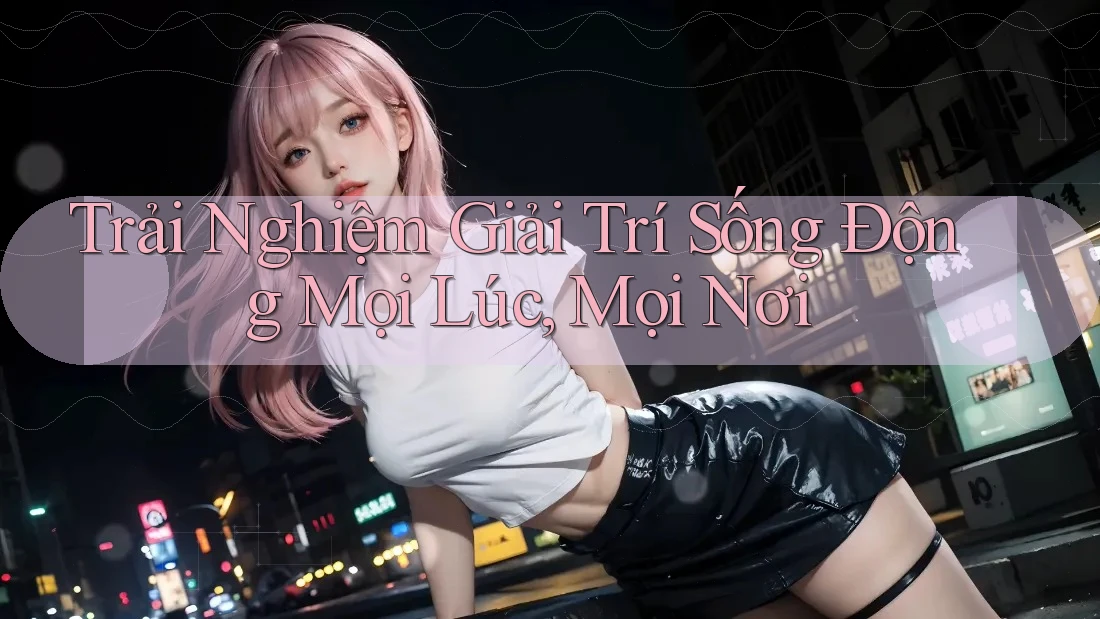 Trải Nghiệm Giải Trí Sống Động Mọi Lúc, Mọi Nơi