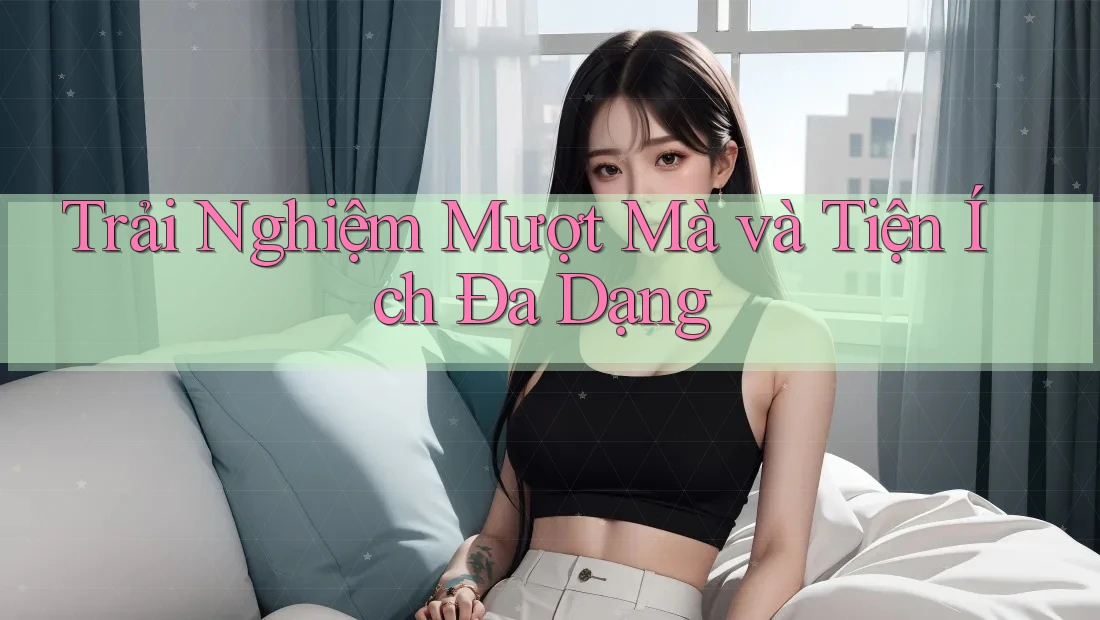 Trải Nghiệm Mượt Mà và Tiện Ích Đa Dạng Trải Nghiệm Mượt Mà và Tiện Ích Đa Dạng