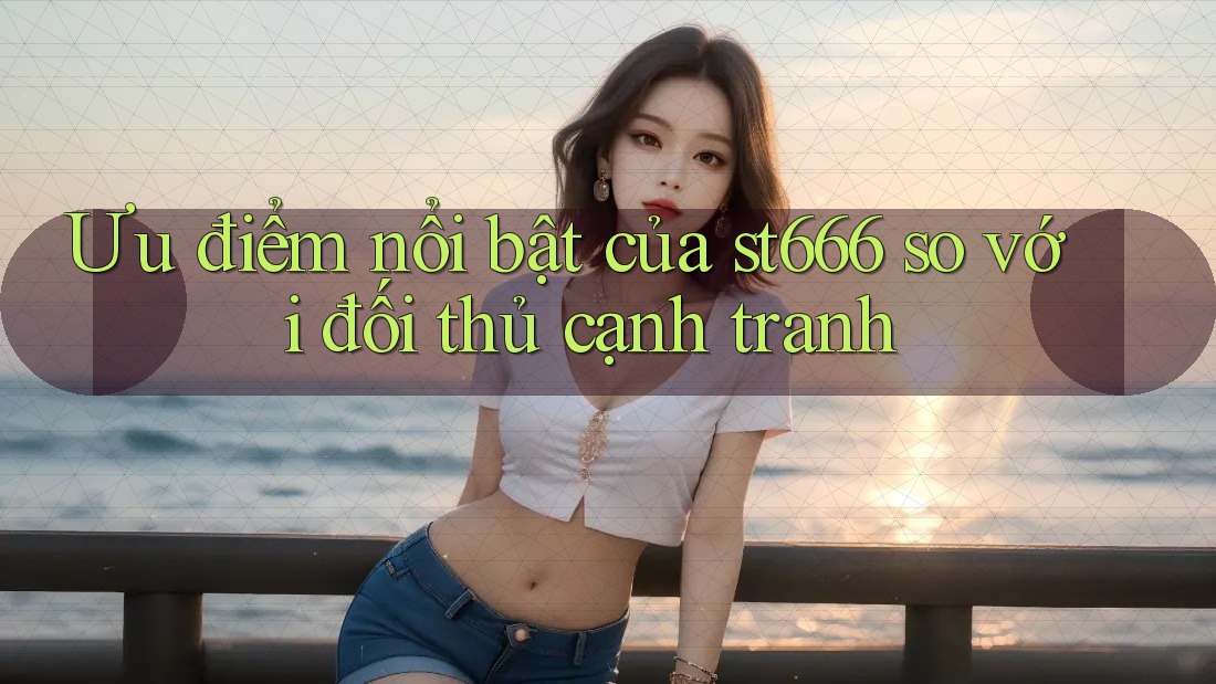 Ưu điểm nổi bật của st666 so với đối thủ cạnh tranh