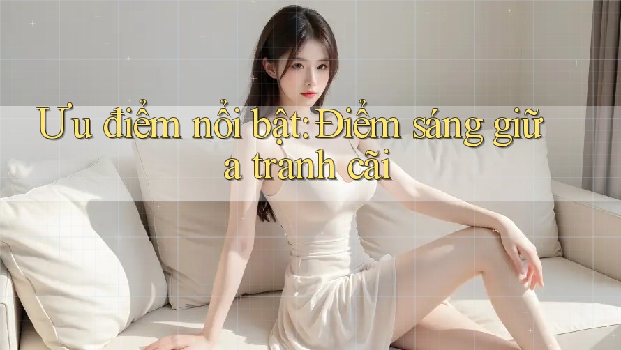 Ưu điểm nổi bật: Điểm sáng giữa tranh cãi Ưu điểm nổi bật: Điểm sáng giữa tranh cãi