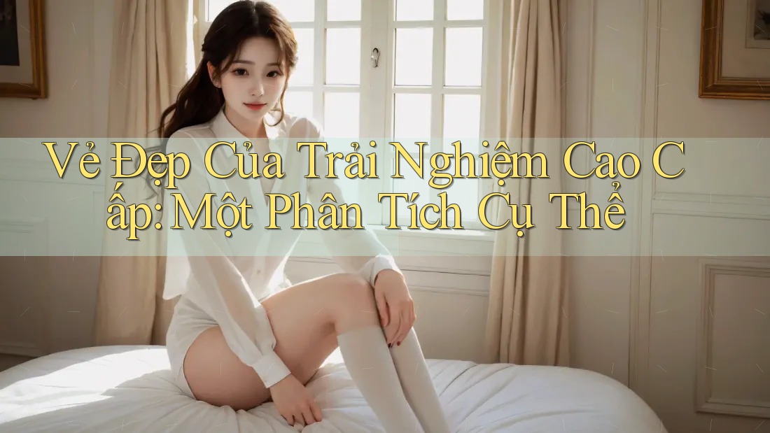 Vẻ Đẹp Của Trải Nghiệm Cao Cấp: Một Phân Tích Cụ Thể Vẻ Đẹp Của Trải Nghiệm Cao Cấp: Một Phân Tích Cụ Thể
