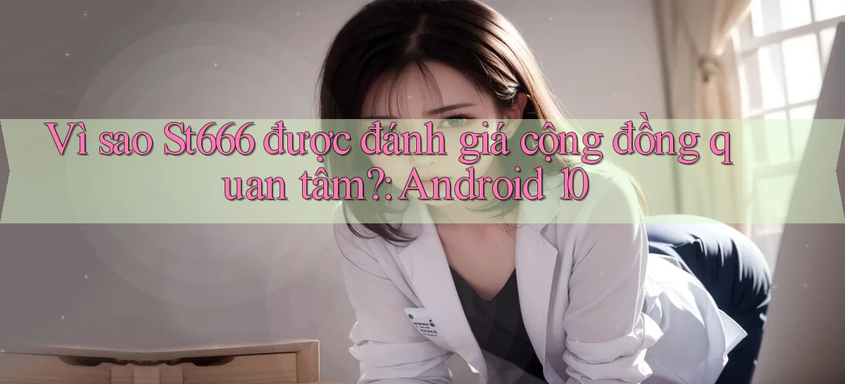 Vì sao St666 được đánh giá cộng đồng quan tâm Android 10