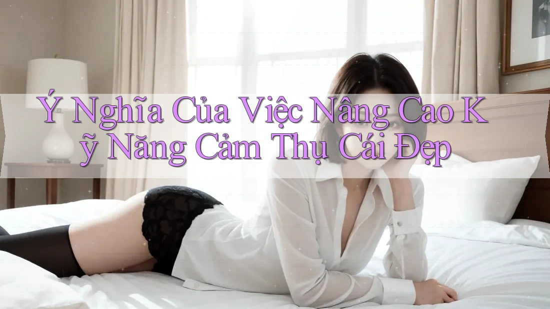 Ý Nghĩa Của Việc Nâng Cao Kỹ Năng Cảm Thụ Cái Đẹp Ý Nghĩa Của Việc Nâng Cao Kỹ Năng Cảm Thụ Cái Đẹp
